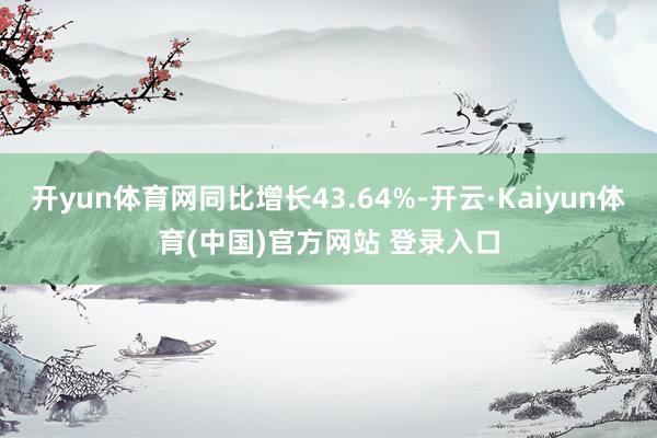 开yun体育网同比增长43.64%-开云·Kaiyun体育(中国)官方网站 登录入口