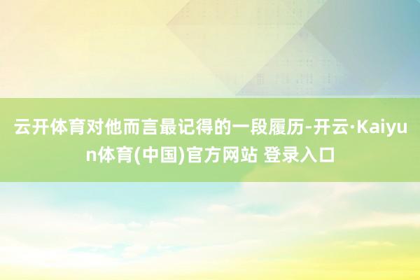 云开体育对他而言最记得的一段履历-开云·Kaiyun体育(中国)官方网站 登录入口