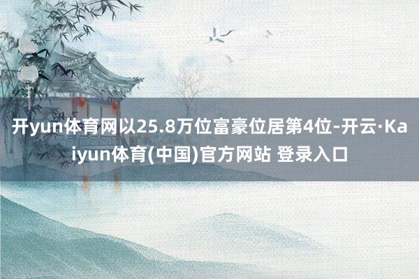 开yun体育网以25.8万位富豪位居第4位-开云·Kaiyun体育(中国)官方网站 登录入口