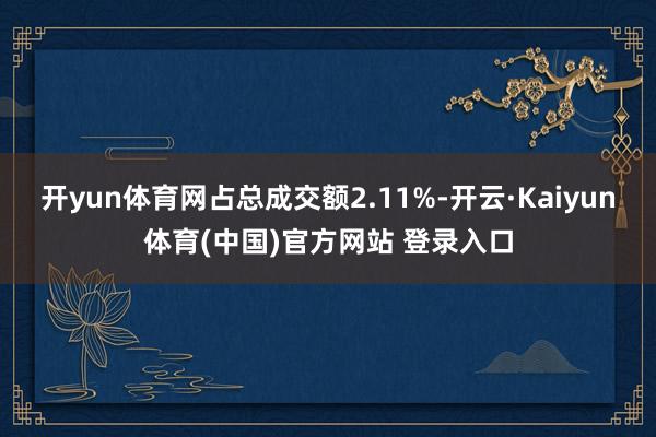 开yun体育网占总成交额2.11%-开云·Kaiyun体育(中国)官方网站 登录入口