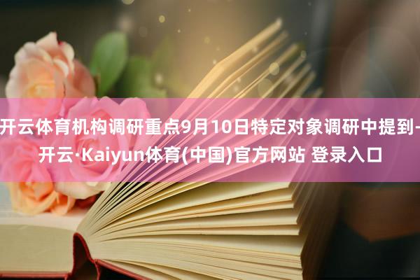 开云体育机构调研重点9月10日特定对象调研中提到-开云·Kaiyun体育(中国)官方网站 登录入口