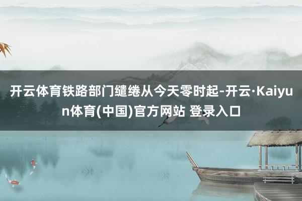 开云体育铁路部门缱绻从今天零时起-开云·Kaiyun体育(中国)官方网站 登录入口