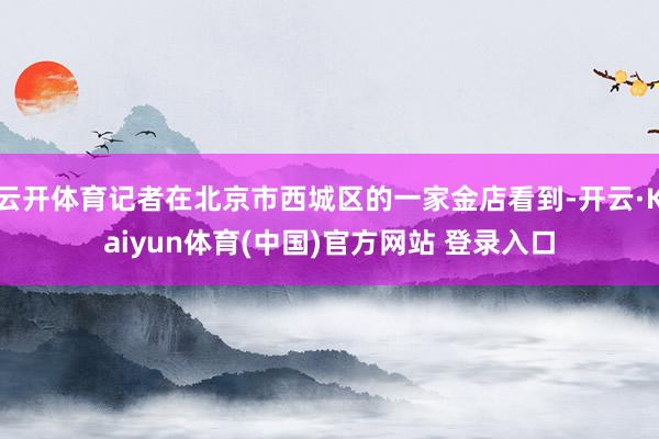 云开体育记者在北京市西城区的一家金店看到-开云·Kaiyun体育(中国)官方网站 登录入口