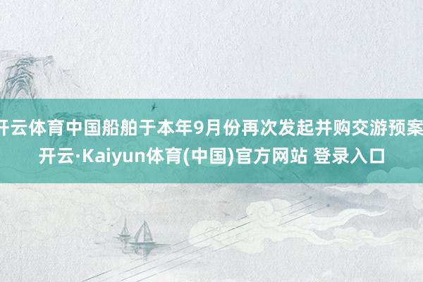 开云体育中国船舶于本年9月份再次发起并购交游预案-开云·Kaiyun体育(中国)官方网站 登录入口