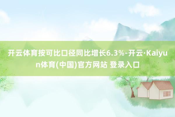 开云体育按可比口径同比增长6.3%-开云·Kaiyun体育(中国)官方网站 登录入口