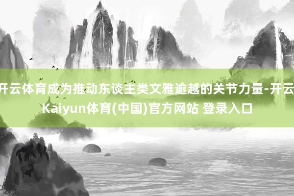 开云体育成为推动东谈主类文雅逾越的关节力量-开云·Kaiyun体育(中国)官方网站 登录入口