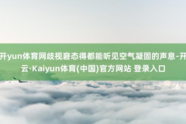 开yun体育网歧视窘态得都能听见空气凝固的声息-开云·Kaiyun体育(中国)官方网站 登录入口