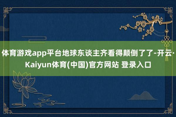 体育游戏app平台地球东谈主齐看得颠倒了了-开云·Kaiyun体育(中国)官方网站 登录入口