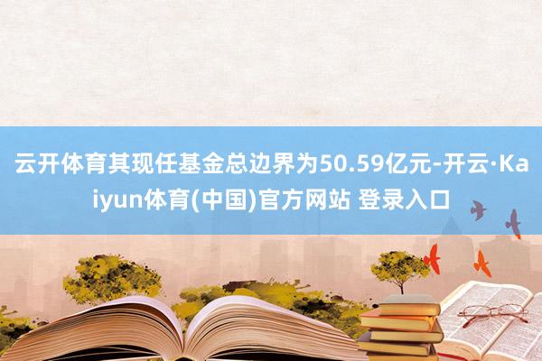 云开体育其现任基金总边界为50.59亿元-开云·Kaiyun体育(中国)官方网站 登录入口