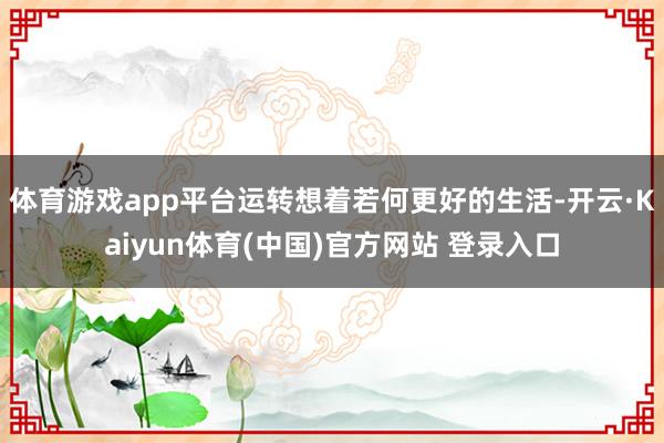 体育游戏app平台运转想着若何更好的生活-开云·Kaiyun体育(中国)官方网站 登录入口