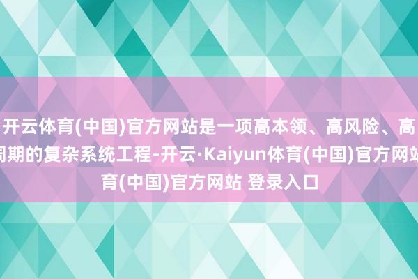 开云体育(中国)官方网站是一项高本领、高风险、高过问和长周期的复杂系统工程-开云·Kaiyun体育(中国)官方网站 登录入口