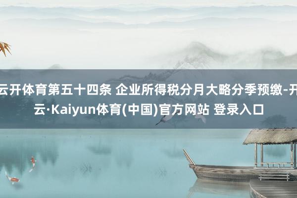 云开体育第五十四条 企业所得税分月大略分季预缴-开云·Kaiyun体育(中国)官方网站 登录入口