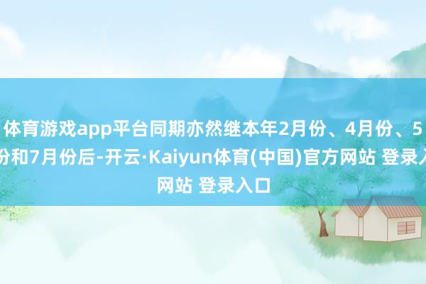 体育游戏app平台同期亦然继本年2月份、4月份、5月份和7月份后-开云·Kaiyun体育(中国)官方网站 登录入口