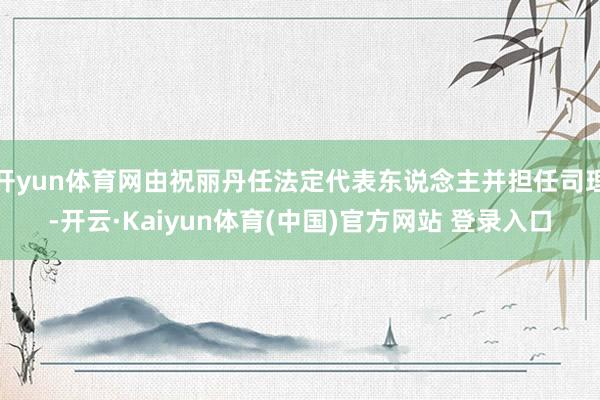 开yun体育网由祝丽丹任法定代表东说念主并担任司理-开云·Kaiyun体育(中国)官方网站 登录入口