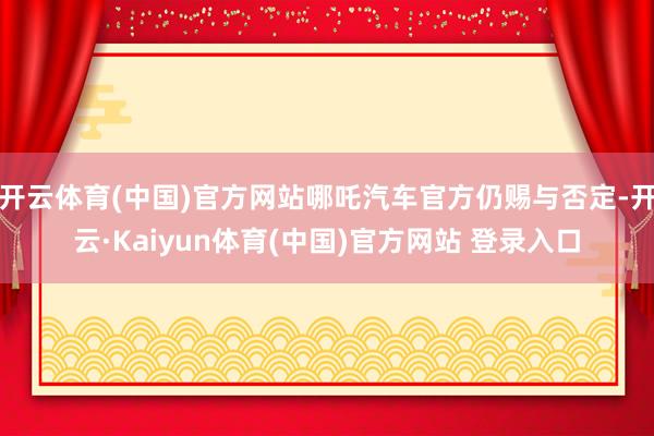 开云体育(中国)官方网站哪吒汽车官方仍赐与否定-开云·Kaiyun体育(中国)官方网站 登录入口