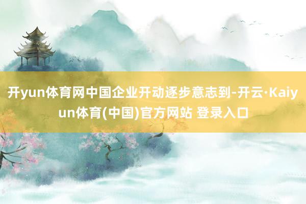 开yun体育网中国企业开动逐步意志到-开云·Kaiyun体育(中国)官方网站 登录入口