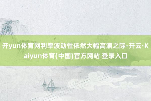 开yun体育网利率波动性依然大幅高潮之际-开云·Kaiyun体育(中国)官方网站 登录入口