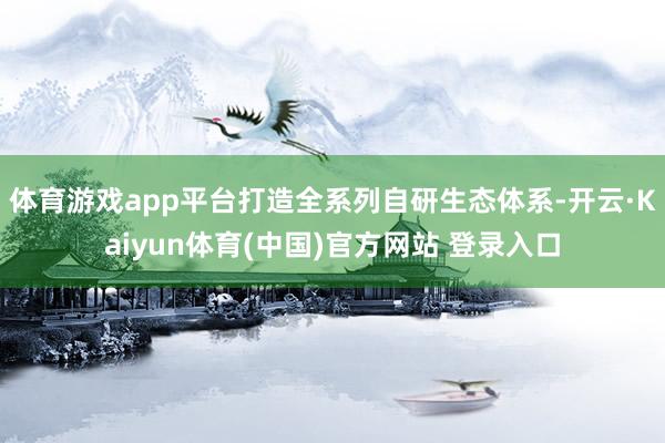 体育游戏app平台打造全系列自研生态体系-开云·Kaiyun体育(中国)官方网站 登录入口