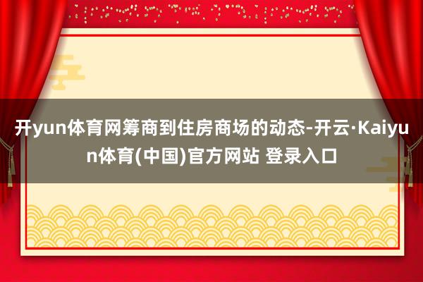 开yun体育网筹商到住房商场的动态-开云·Kaiyun体育(中国)官方网站 登录入口