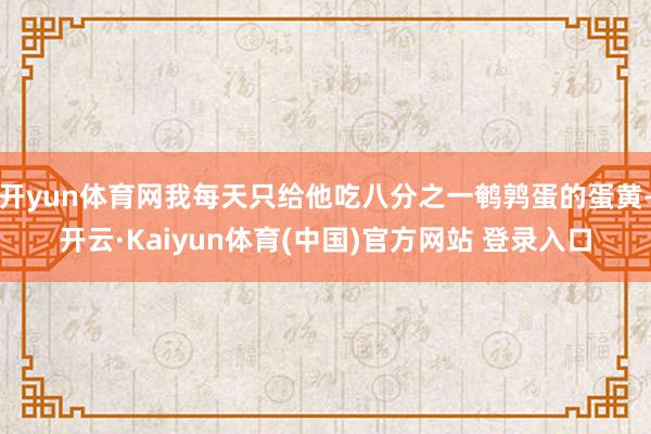 开yun体育网我每天只给他吃八分之一鹌鹑蛋的蛋黄-开云·Kaiyun体育(中国)官方网站 登录入口