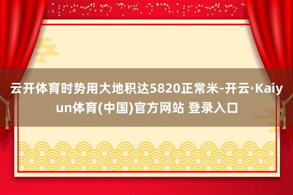 云开体育时势用大地积达5820正常米-开云·Kaiyun体育(中国)官方网站 登录入口