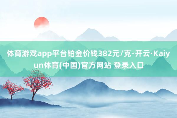 体育游戏app平台铂金价钱382元/克-开云·Kaiyun体育(中国)官方网站 登录入口