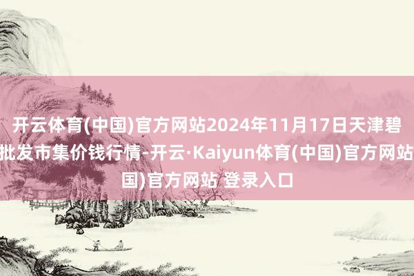 开云体育(中国)官方网站2024年11月17日天津碧城农居品批发市集价钱行情-开云·Kaiyun体育(中国)官方网站 登录入口