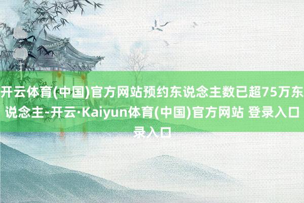 开云体育(中国)官方网站预约东说念主数已超75万东说念主-开云·Kaiyun体育(中国)官方网站 登录入口