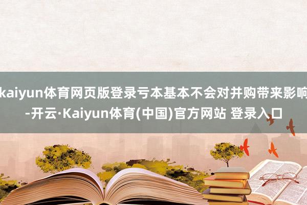 kaiyun体育网页版登录亏本基本不会对并购带来影响-开云·Kaiyun体育(中国)官方网站 登录入口