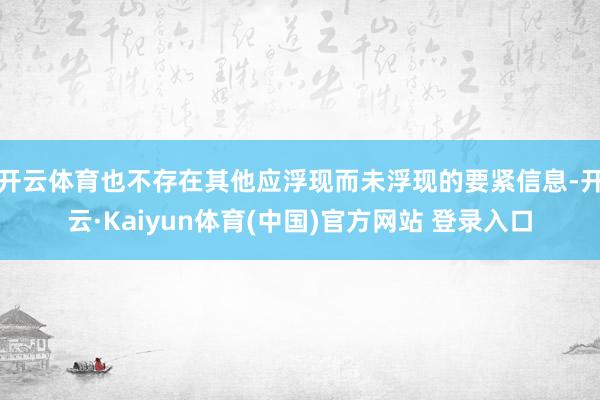 开云体育也不存在其他应浮现而未浮现的要紧信息-开云·Kaiyun体育(中国)官方网站 登录入口