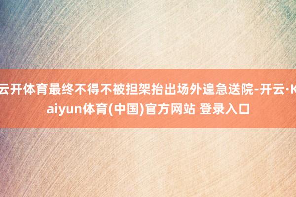 云开体育最终不得不被担架抬出场外遑急送院-开云·Kaiyun体育(中国)官方网站 登录入口