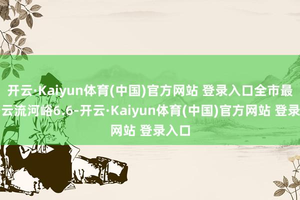 开云·Kaiyun体育(中国)官方网站 登录入口全市最大密云流河峪6.6-开云·Kaiyun体育(中国)官方网站 登录入口