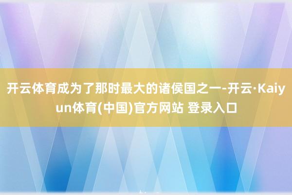 开云体育成为了那时最大的诸侯国之一-开云·Kaiyun体育(中国)官方网站 登录入口