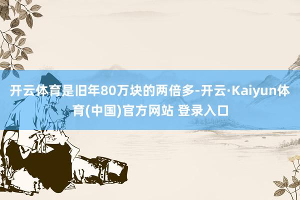 开云体育是旧年80万块的两倍多-开云·Kaiyun体育(中国)官方网站 登录入口