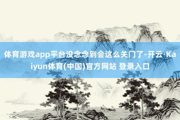 体育游戏app平台没念念到会这么关门了-开云·Kaiyun体育(中国)官方网站 登录入口