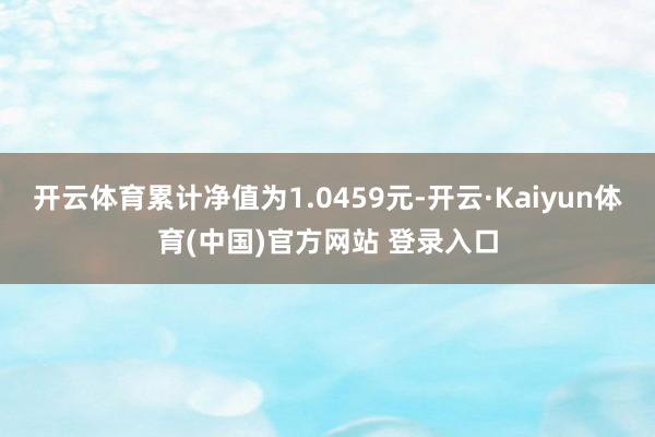 开云体育累计净值为1.0459元-开云·Kaiyun体育(中国)官方网站 登录入口