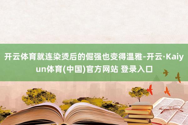 开云体育就连染烫后的倔强也变得温雅-开云·Kaiyun体育(中国)官方网站 登录入口