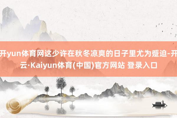 开yun体育网这少许在秋冬凉爽的日子里尤为蹙迫-开云·Kaiyun体育(中国)官方网站 登录入口