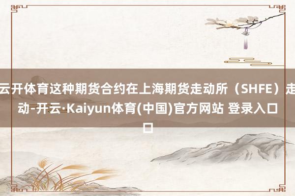 云开体育这种期货合约在上海期货走动所（SHFE）走动-开云·Kaiyun体育(中国)官方网站 登录入口