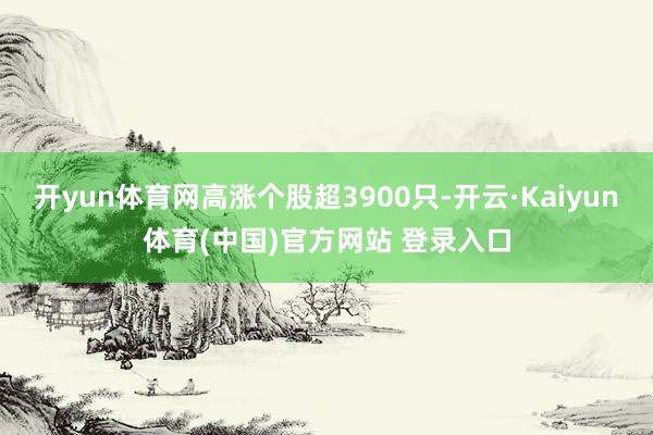 开yun体育网高涨个股超3900只-开云·Kaiyun体育(中国)官方网站 登录入口