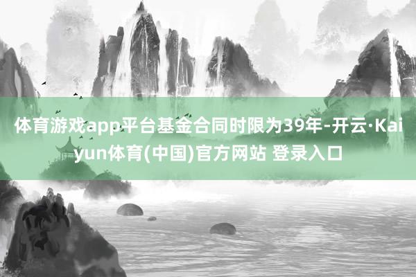 体育游戏app平台基金合同时限为39年-开云·Kaiyun体育(中国)官方网站 登录入口