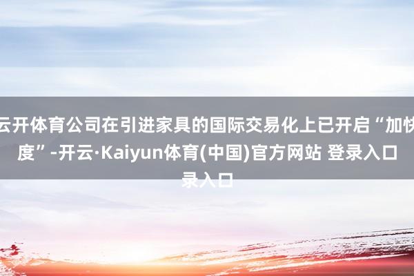 云开体育公司在引进家具的国际交易化上已开启“加快度”-开云·Kaiyun体育(中国)官方网站 登录入口