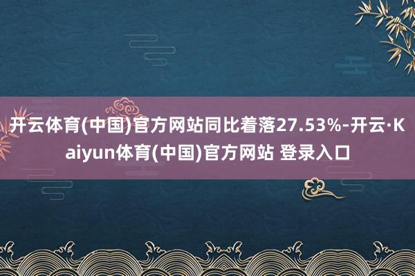 开云体育(中国)官方网站同比着落27.53%-开云·Kaiyun体育(中国)官方网站 登录入口