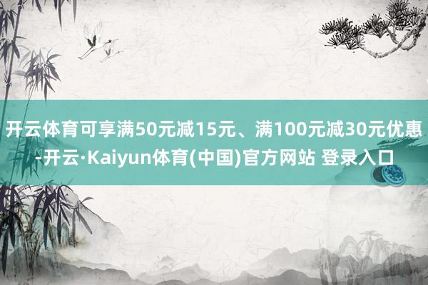 开云体育可享满50元减15元、满100元减30元优惠-开云·Kaiyun体育(中国)官方网站 登录入口