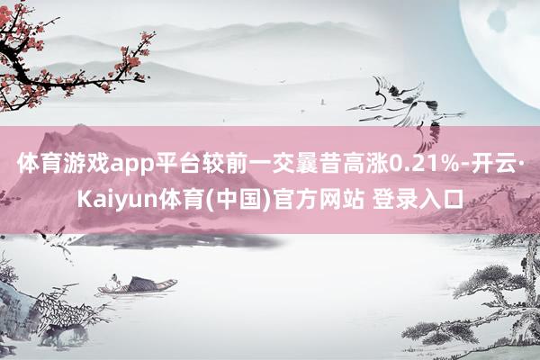 体育游戏app平台较前一交曩昔高涨0.21%-开云·Kaiyun体育(中国)官方网站 登录入口