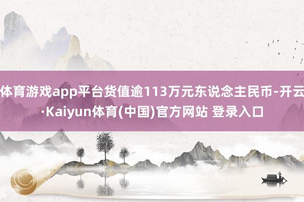 体育游戏app平台货值逾113万元东说念主民币-开云·Kaiyun体育(中国)官方网站 登录入口