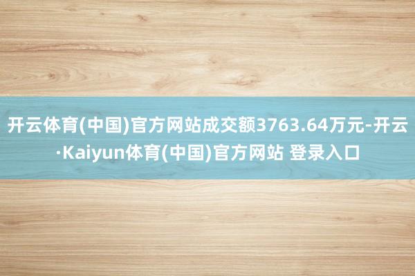 开云体育(中国)官方网站成交额3763.64万元-开云·Kaiyun体育(中国)官方网站 登录入口