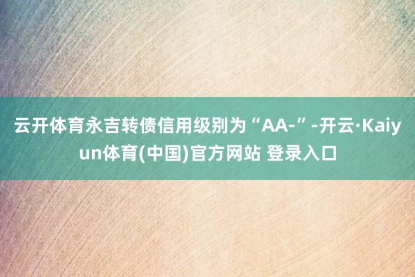 云开体育永吉转债信用级别为“AA-”-开云·Kaiyun体育(中国)官方网站 登录入口