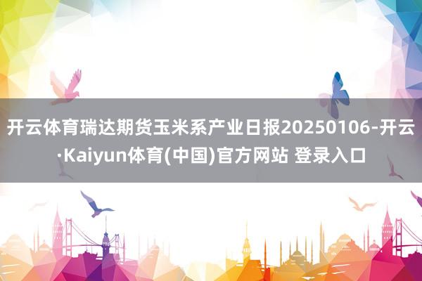 开云体育瑞达期货玉米系产业日报20250106-开云·Kaiyun体育(中国)官方网站 登录入口