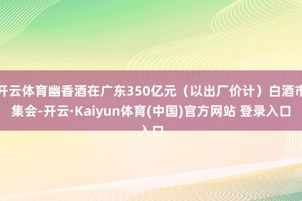 开云体育幽香酒在广东350亿元（以出厂价计）白酒市集会-开云·Kaiyun体育(中国)官方网站 登录入口